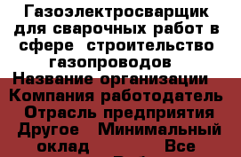 Газоэлектросварщик для сварочных работ в сфере "строительство газопроводов › Название организации ­ Компания-работодатель › Отрасль предприятия ­ Другое › Минимальный оклад ­ 30 000 - Все города Работа » Вакансии   . Мордовия респ.